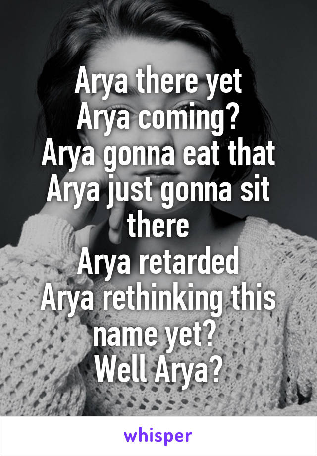 Arya there yet
Arya coming?
Arya gonna eat that
Arya just gonna sit there
Arya retarded
Arya rethinking this name yet? 
Well Arya?