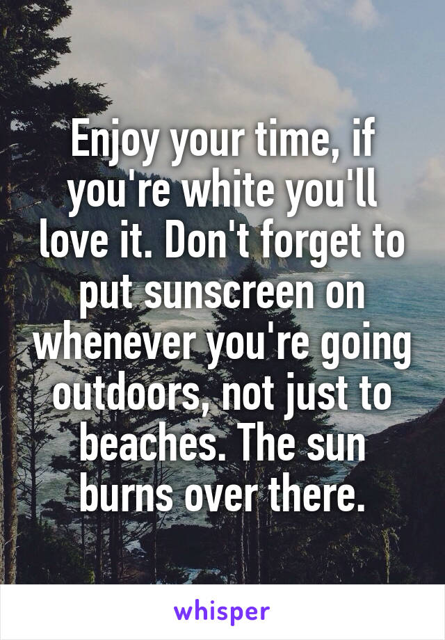 Enjoy your time, if you're white you'll love it. Don't forget to put sunscreen on whenever you're going outdoors, not just to beaches. The sun burns over there.