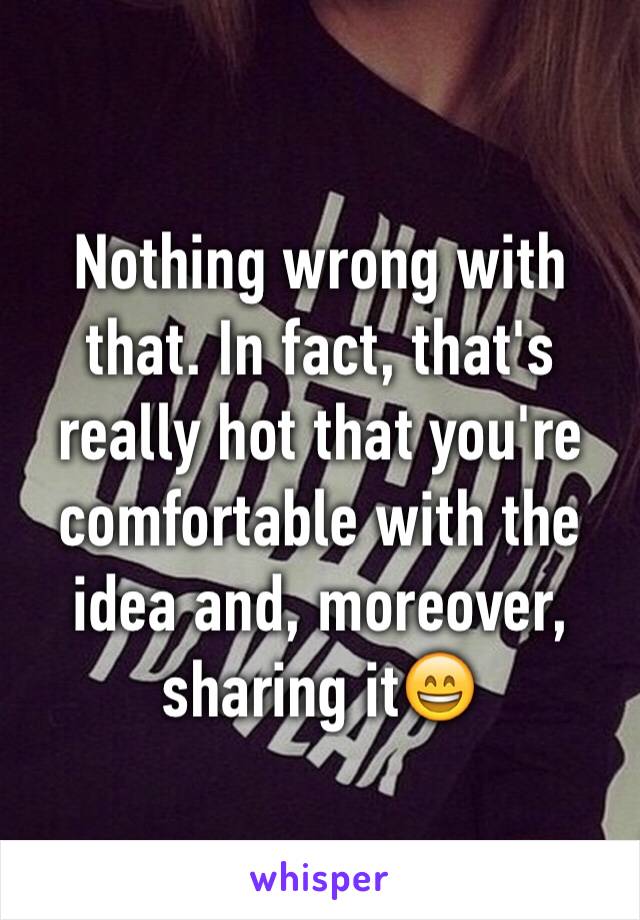 Nothing wrong with that. In fact, that's really hot that you're comfortable with the idea and, moreover, sharing it😄