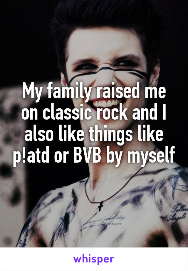 My family raised me on classic rock and I also like things like p!atd or BVB by myself 