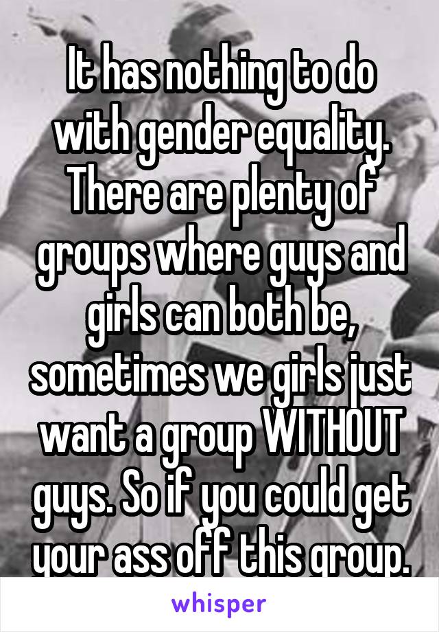 It has nothing to do with gender equality. There are plenty of groups where guys and girls can both be, sometimes we girls just want a group WITHOUT guys. So if you could get your ass off this group.