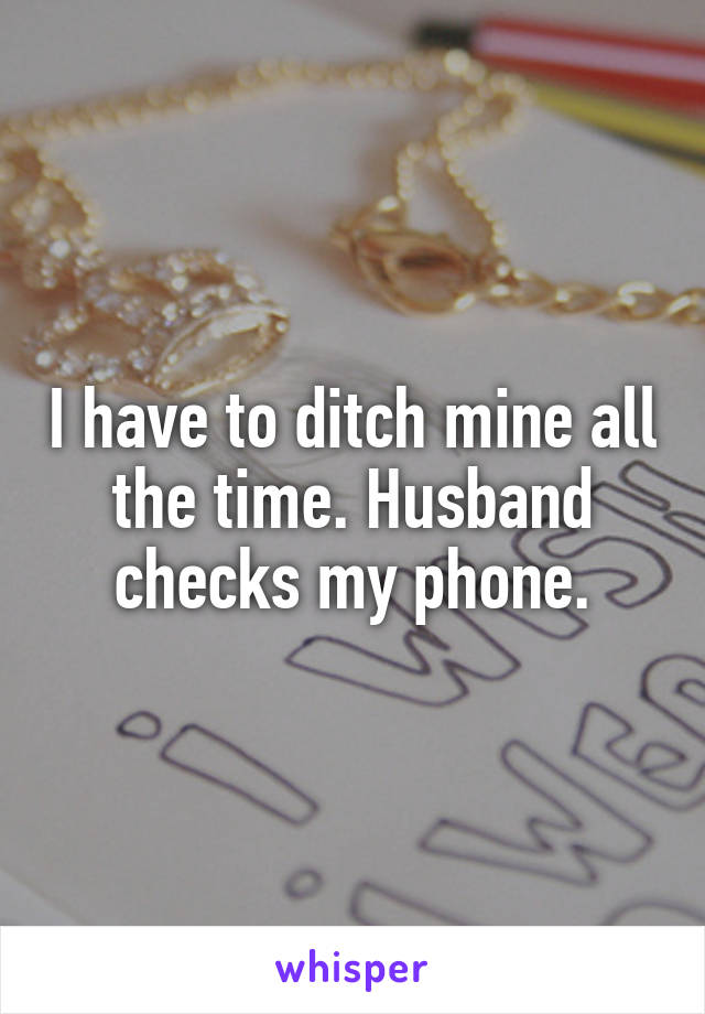 I have to ditch mine all the time. Husband checks my phone.