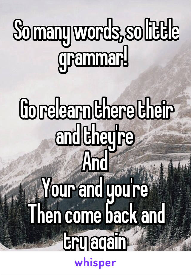 So many words, so little grammar!  

Go relearn there their and they're 
And 
Your and you're 
Then come back and try again 