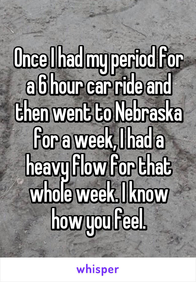 Once I had my period for a 6 hour car ride and then went to Nebraska for a week, I had a heavy flow for that whole week. I know how you feel.