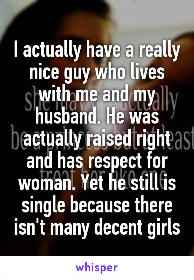 I actually have a really nice guy who lives with me and my husband. He was actually raised right and has respect for woman. Yet he still is single because there isn't many decent girls
