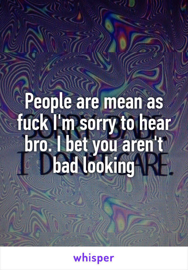 People are mean as fuck I'm sorry to hear bro. I bet you aren't bad looking