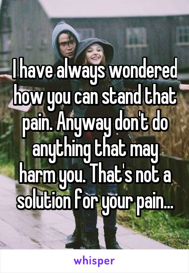 I have always wondered how you can stand that pain. Anyway don't do anything that may harm you. That's not a solution for your pain...