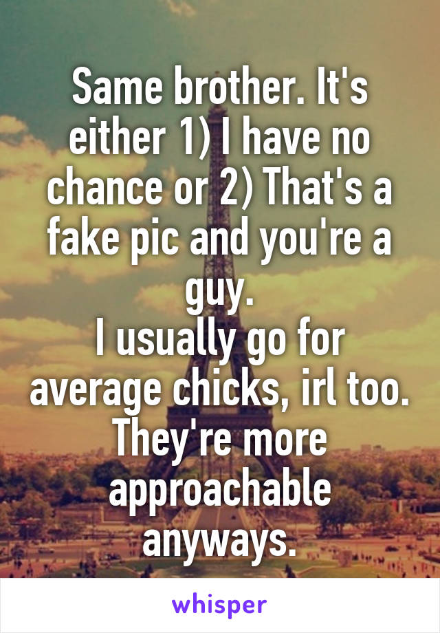 Same brother. It's either 1) I have no chance or 2) That's a fake pic and you're a guy.
I usually go for average chicks, irl too. They're more approachable anyways.