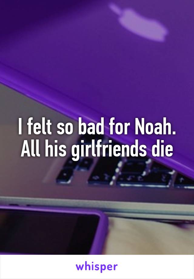 I felt so bad for Noah. All his girlfriends die