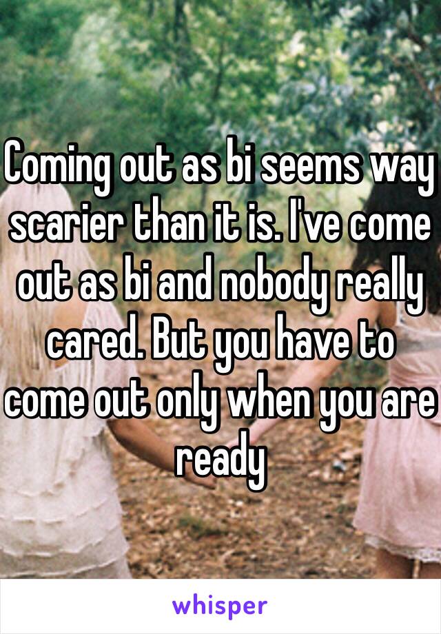 Coming out as bi seems way scarier than it is. I've come out as bi and nobody really cared. But you have to come out only when you are ready