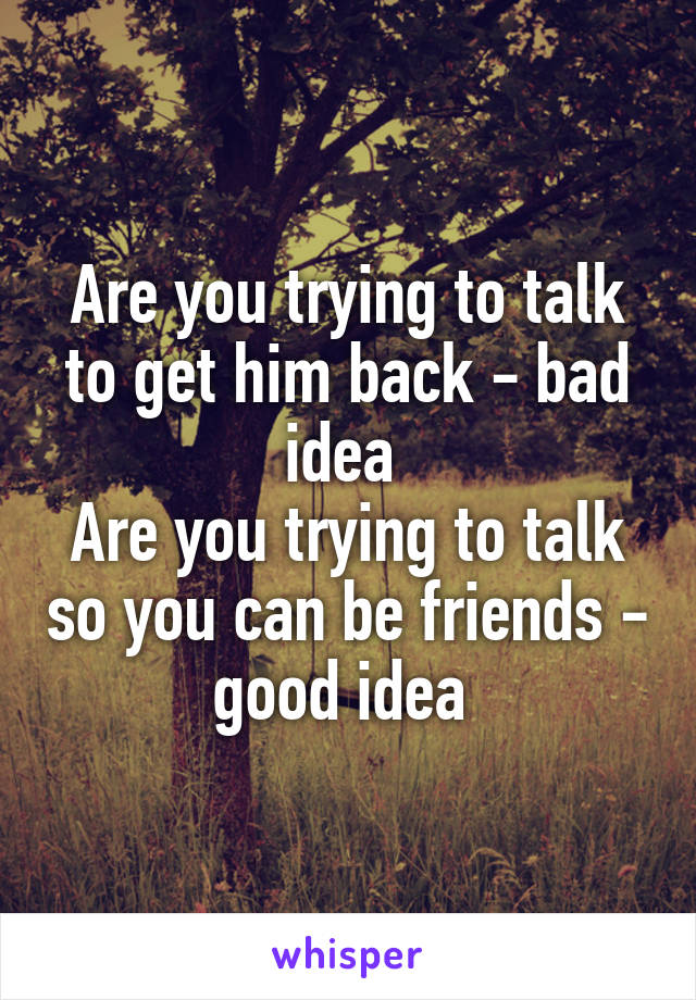Are you trying to talk to get him back - bad idea 
Are you trying to talk so you can be friends - good idea 