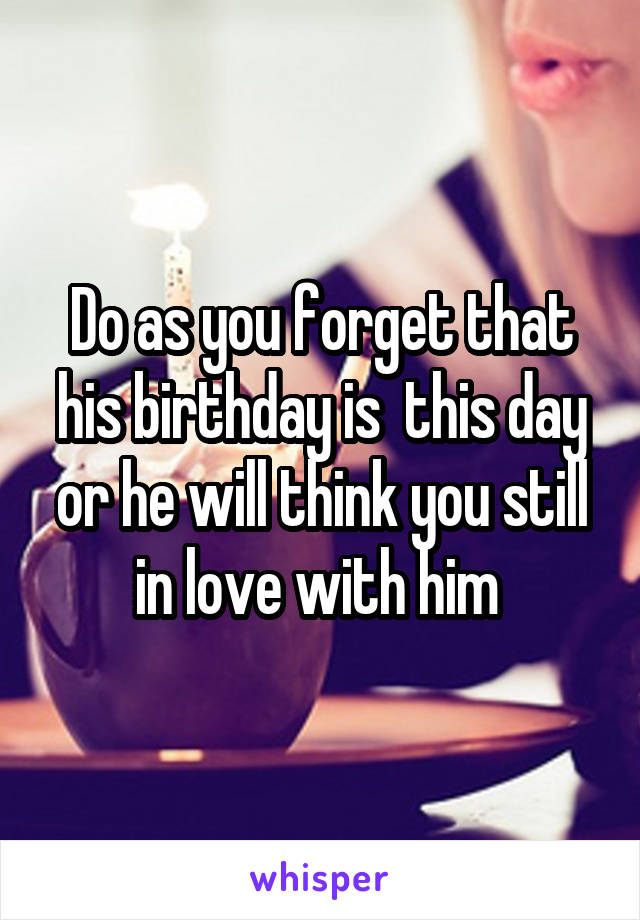 Do as you forget that his birthday is  this day or he will think you still in love with him 