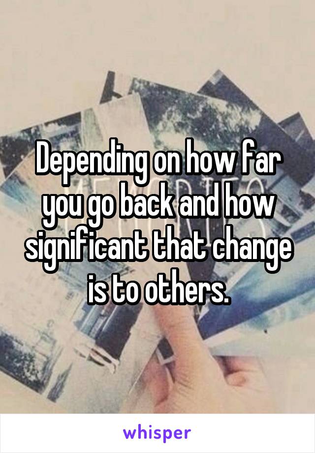 Depending on how far you go back and how significant that change is to others.