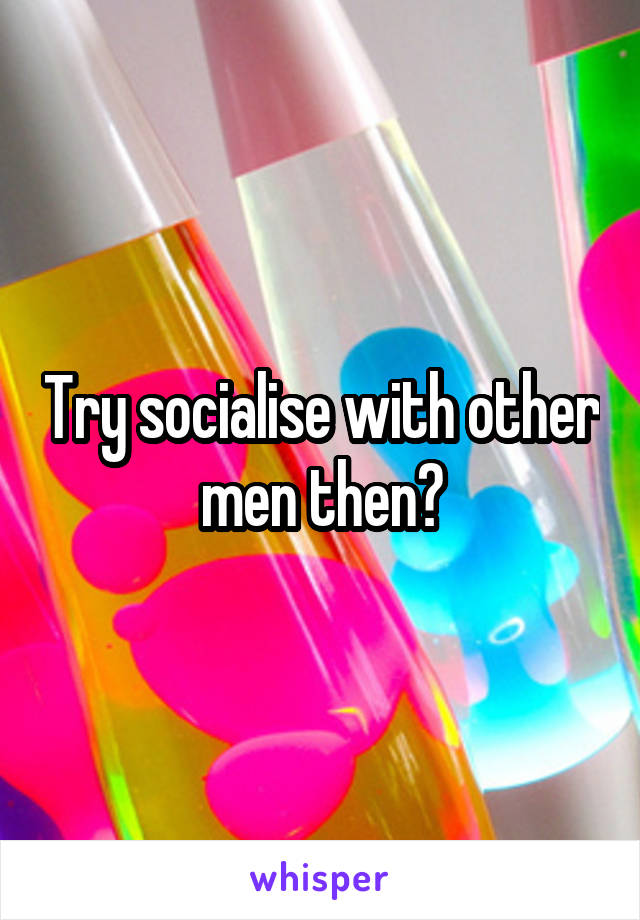 Try socialise with other men then?