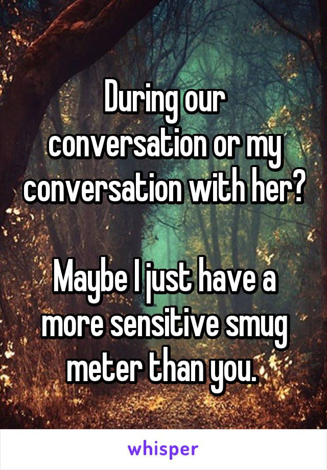 During our conversation or my conversation with her? 
Maybe I just have a more sensitive smug meter than you. 