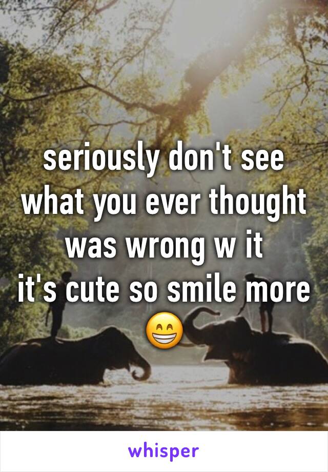 seriously don't see what you ever thought was wrong w it
it's cute so smile more 😁