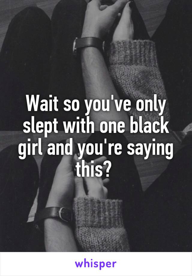 Wait so you've only slept with one black girl and you're saying this? 