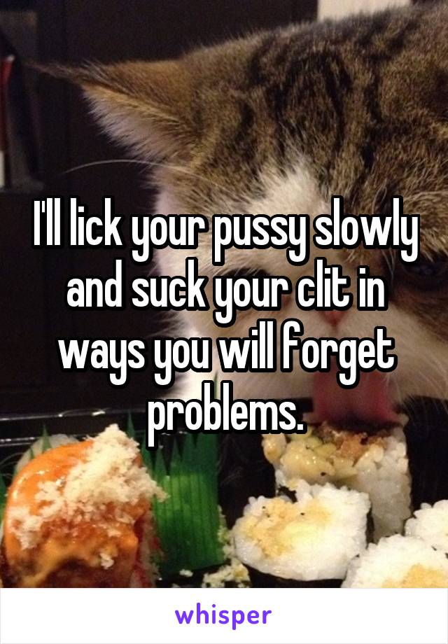 I'll lick your pussy slowly and suck your clit in ways you will forget problems.