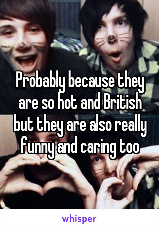 Probably because they are so hot and British but they are also really funny and caring too