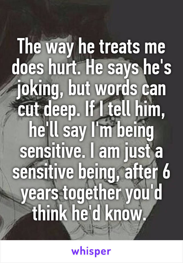 The way he treats me does hurt. He says he's joking, but words can cut deep. If I tell him, he'll say I'm being sensitive. I am just a sensitive being, after 6 years together you'd think he'd know. 