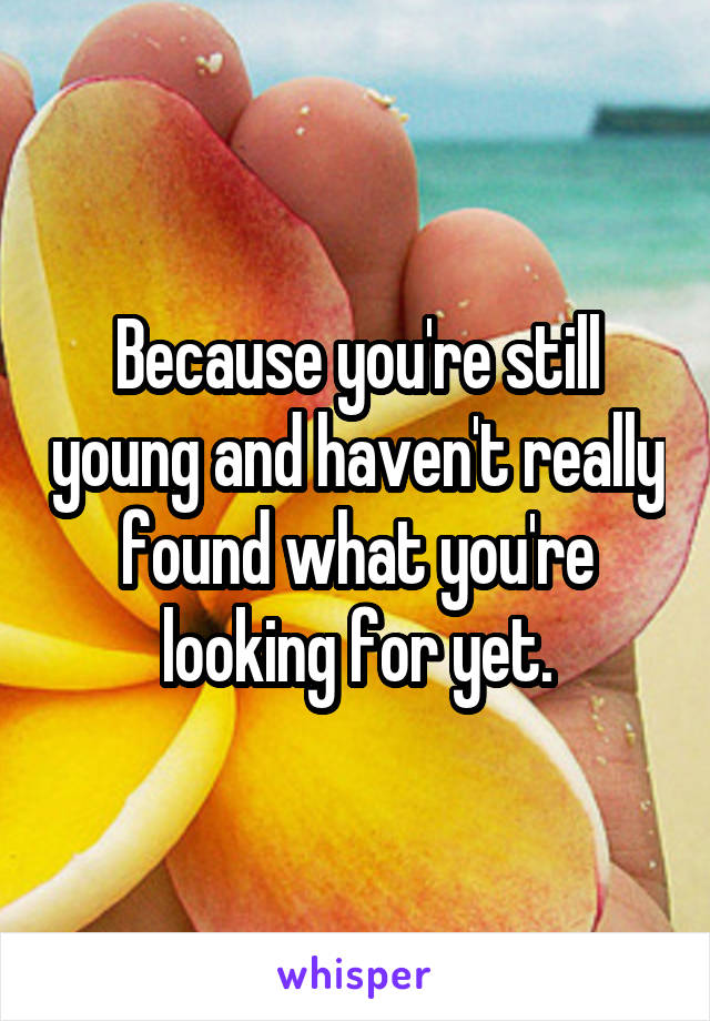 Because you're still young and haven't really found what you're looking for yet.