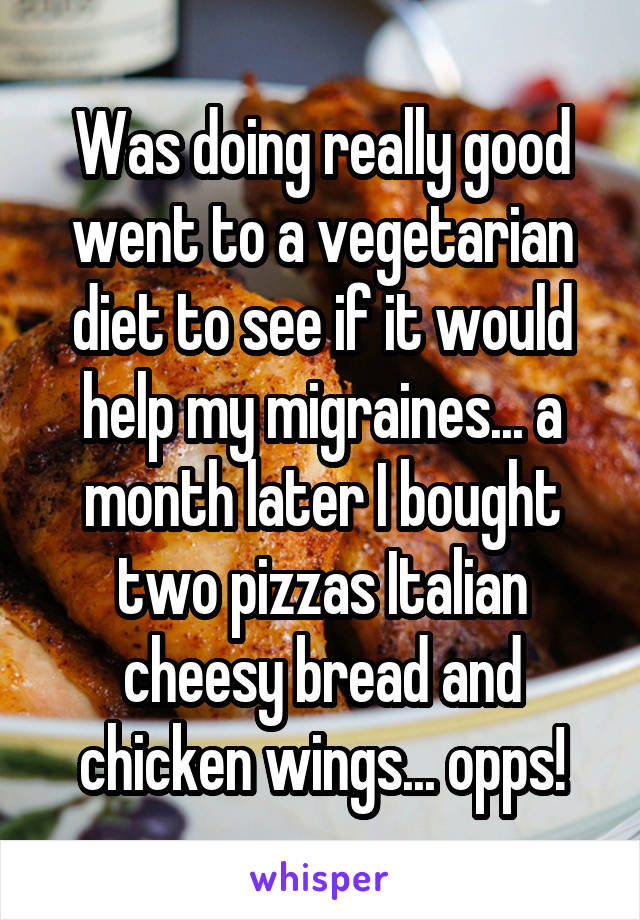 Was doing really good went to a vegetarian diet to see if it would help my migraines... a month later I bought two pizzas Italian cheesy bread and chicken wings... opps!