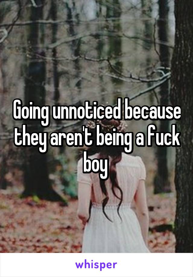 Going unnoticed because they aren't being a fuck boy 