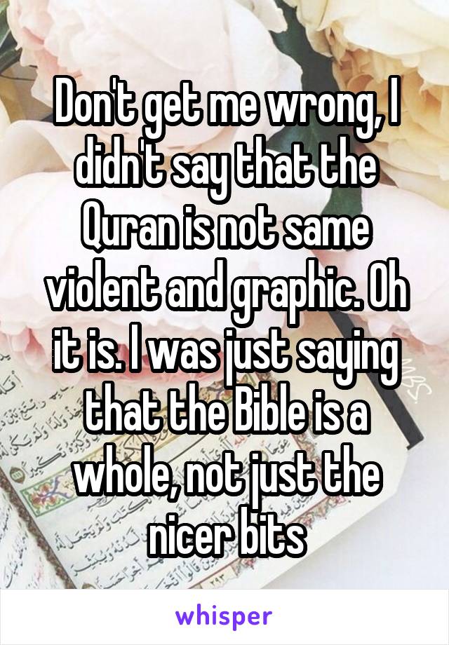 Don't get me wrong, I didn't say that the Quran is not same violent and graphic. Oh it is. I was just saying that the Bible is a whole, not just the nicer bits