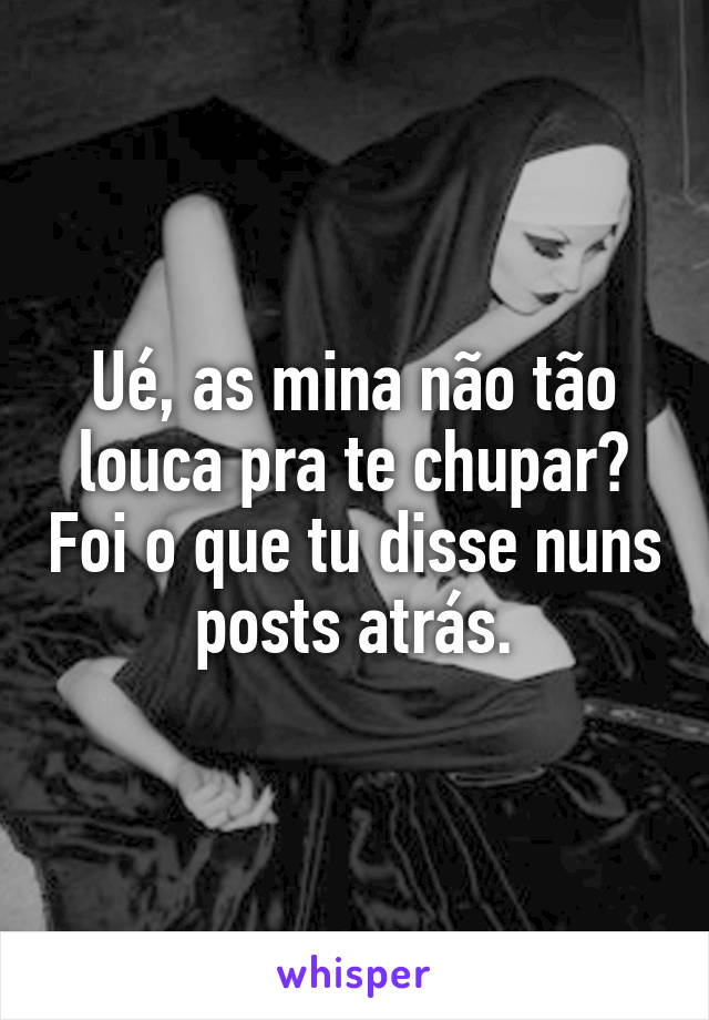 Ué, as mina não tão louca pra te chupar? Foi o que tu disse nuns posts atrás.