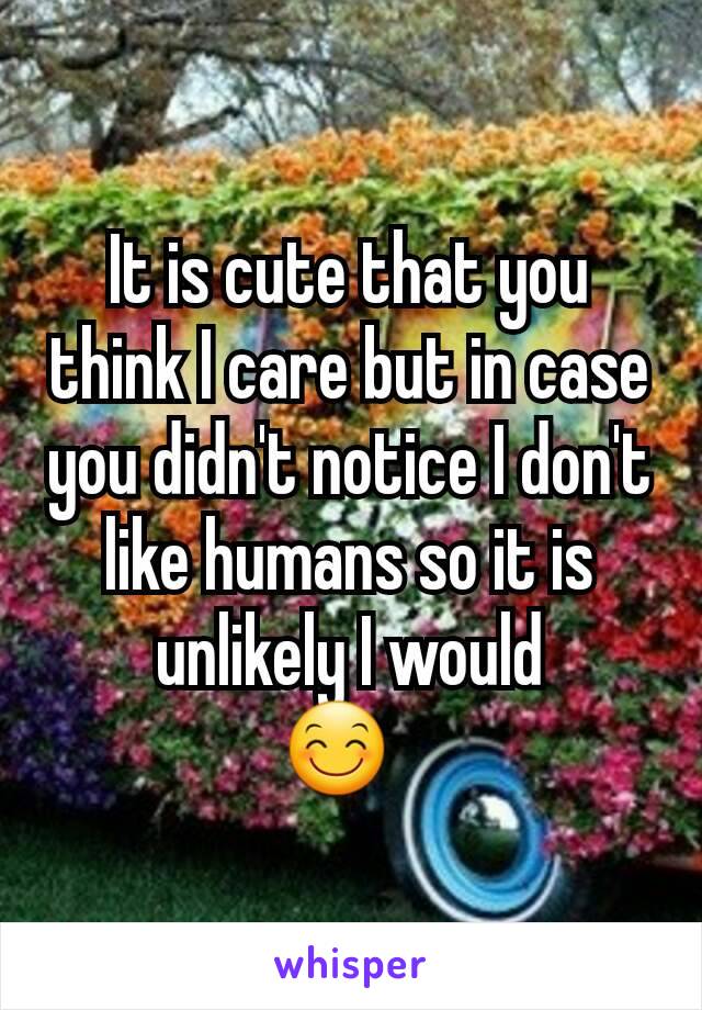 It is cute that you think I care but in case you didn't notice I don't like humans so it is unlikely I would
😊  