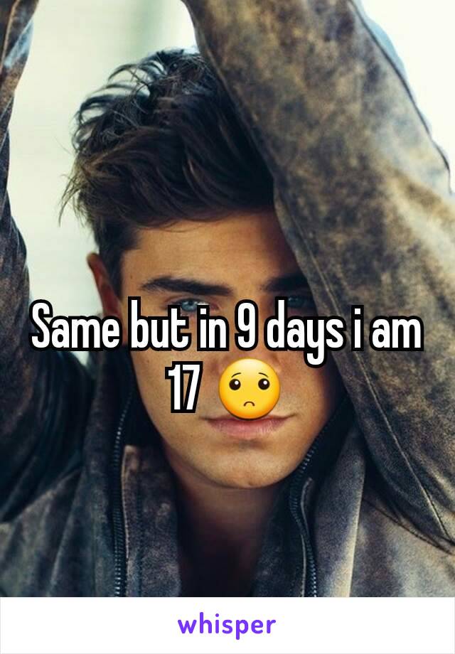 Same but in 9 days i am 17 🙁