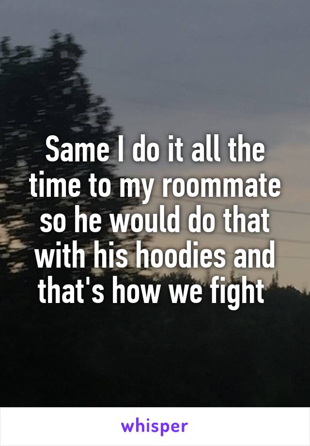 Same I do it all the time to my roommate so he would do that with his hoodies and that's how we fight 