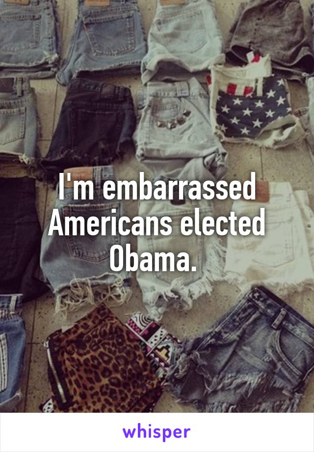 I'm embarrassed Americans elected Obama. 