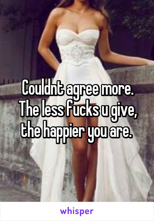 Couldnt agree more. The less fucks u give, the happier you are. 