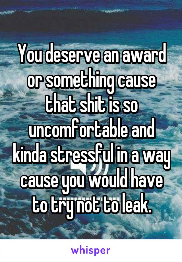 You deserve an award or something cause that shit is so uncomfortable and kinda stressful in a way cause you would have to try not to leak.