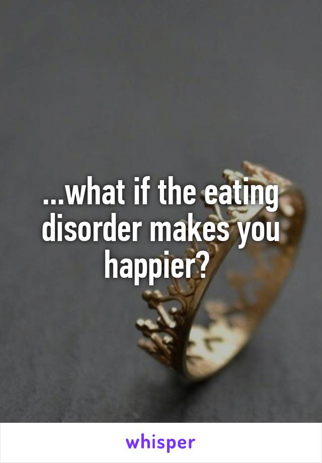 ...what if the eating disorder makes you happier? 