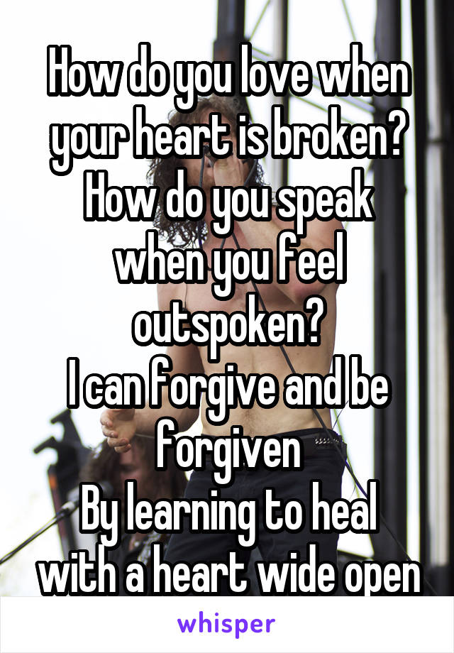 How do you love when your heart is broken?
How do you speak when you feel outspoken?
I can forgive and be forgiven
By learning to heal with a heart wide open