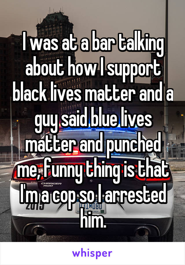 I was at a bar talking about how I support black lives matter and a guy said blue lives matter and punched me, funny thing is that I'm a cop so I arrested him.