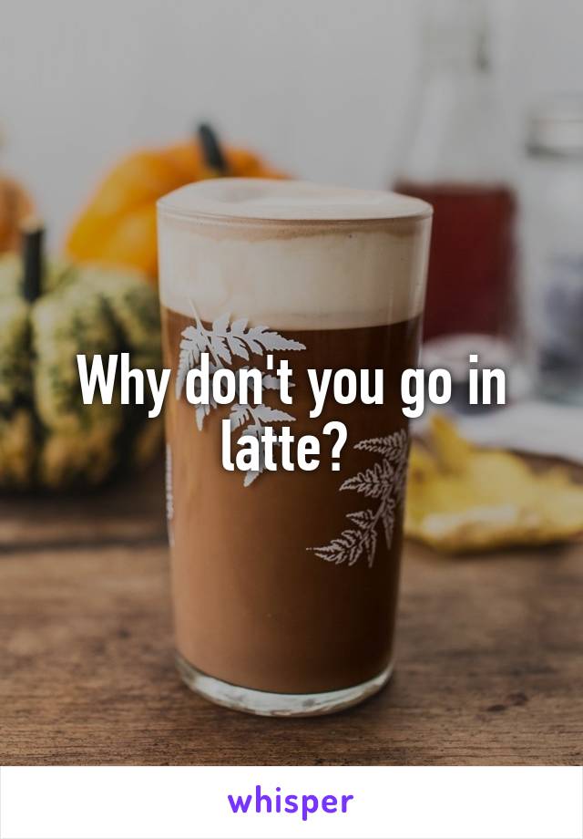 Why don't you go in latte? 