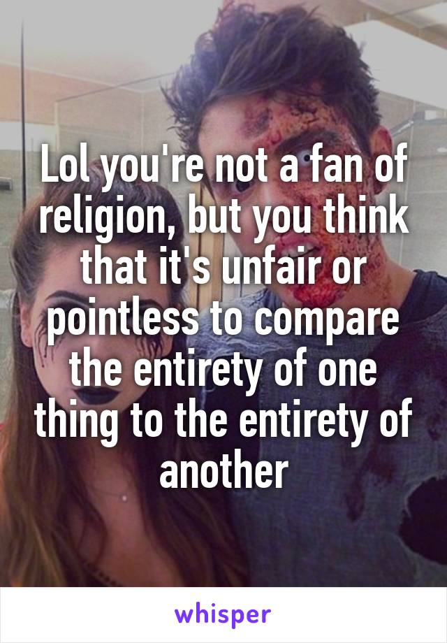 Lol you're not a fan of religion, but you think that it's unfair or pointless to compare the entirety of one thing to the entirety of another