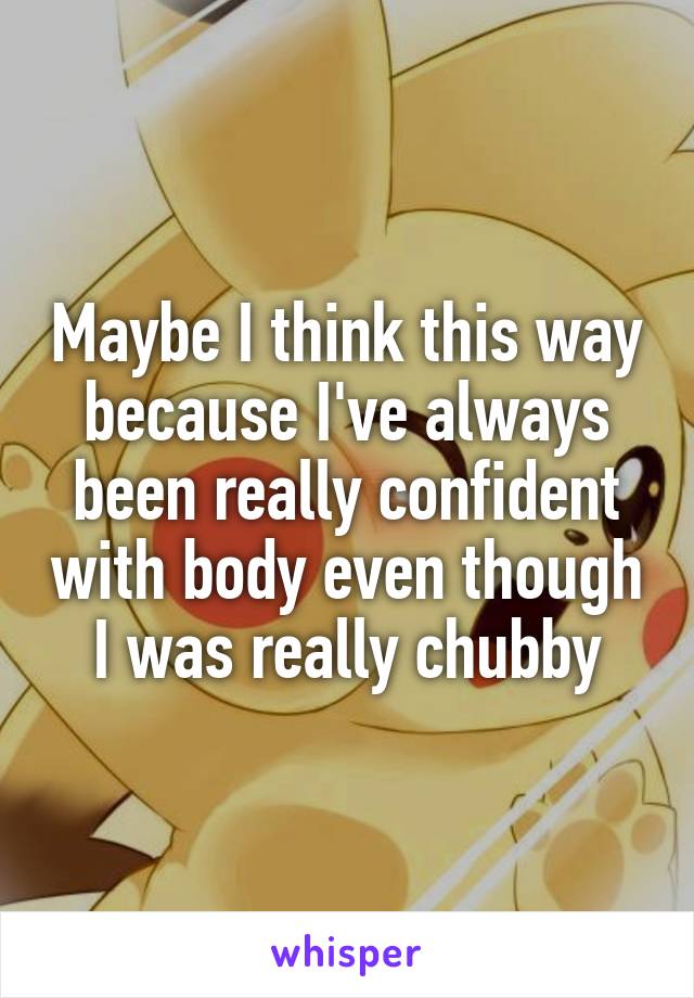 Maybe I think this way because I've always been really confident with body even though I was really chubby