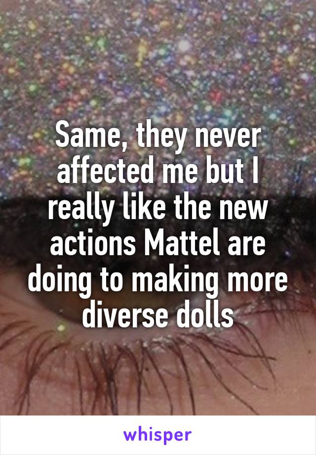 Same, they never affected me but I really like the new actions Mattel are doing to making more diverse dolls