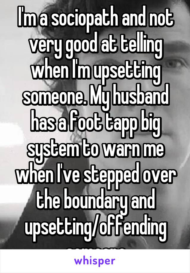 I'm a sociopath and not very good at telling when I'm upsetting someone. My husband has a foot tapp big system to warn me when I've stepped over the boundary and upsetting/offending someone