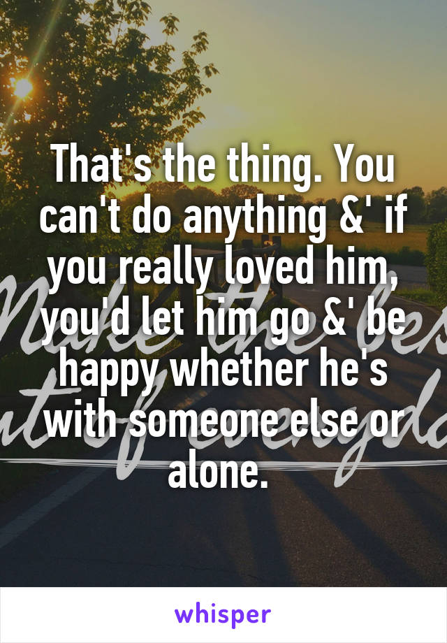 That's the thing. You can't do anything &' if you really loved him, you'd let him go &' be happy whether he's with someone else or alone. 
