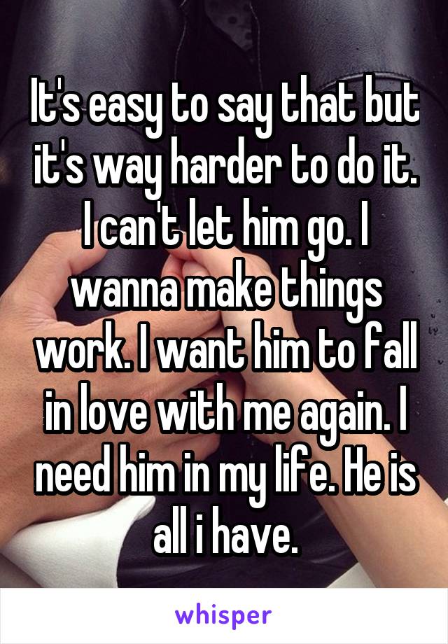 It's easy to say that but it's way harder to do it. I can't let him go. I wanna make things work. I want him to fall in love with me again. I need him in my life. He is all i have.