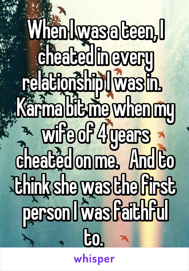 When I was a teen, I cheated in every relationship I was in.   Karma bit me when my wife of 4 years cheated on me.   And to think she was the first person I was faithful to. 