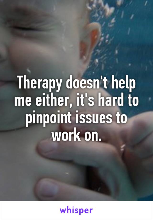 Therapy doesn't help me either, it's hard to pinpoint issues to work on.