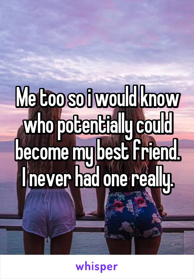 Me too so i would know who potentially could become my best friend. I never had one really.