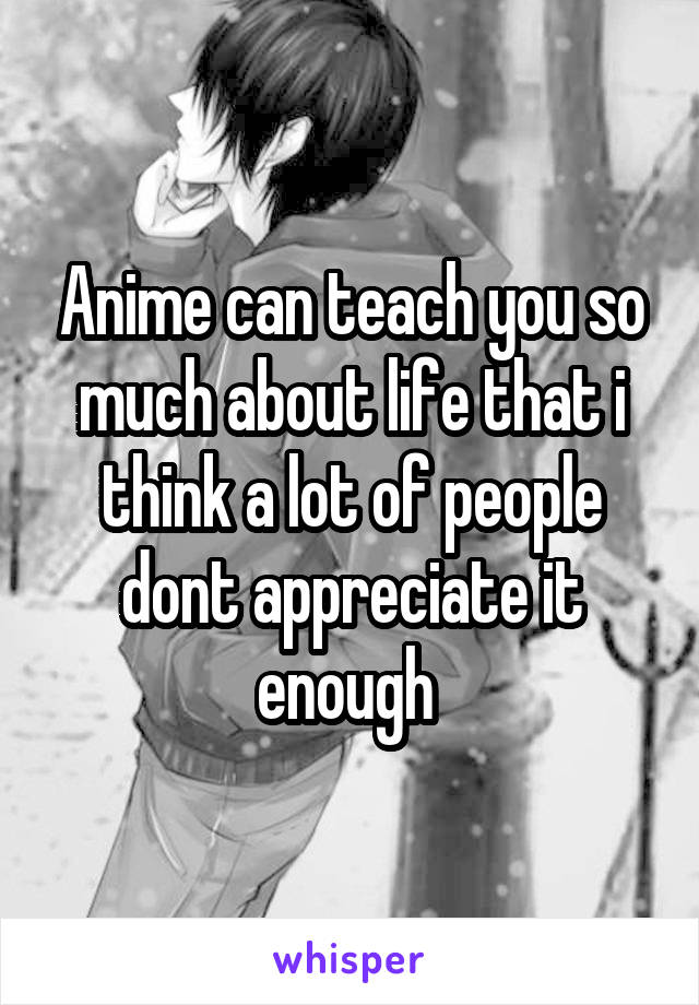 Anime can teach you so much about life that i think a lot of people dont appreciate it enough 