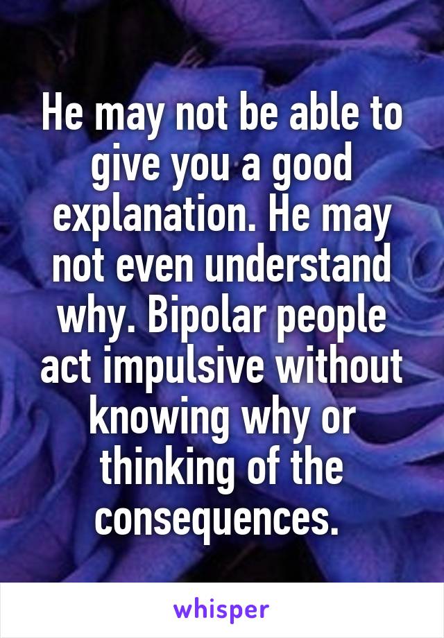 He may not be able to give you a good explanation. He may not even understand why. Bipolar people act impulsive without knowing why or thinking of the consequences. 